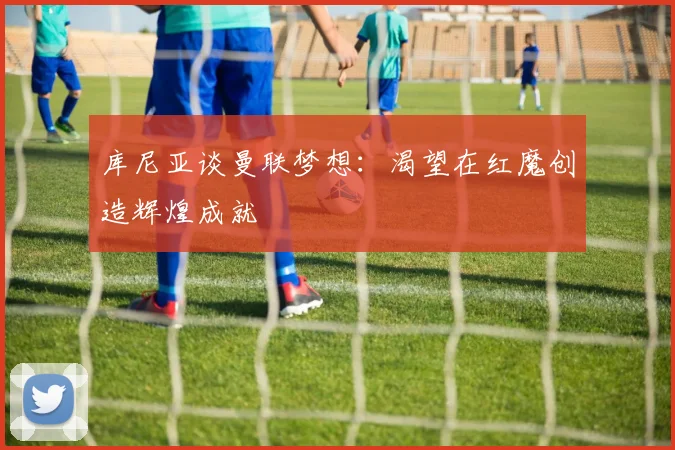 库尼亚谈曼联梦想：渴望在红魔创造辉煌成就