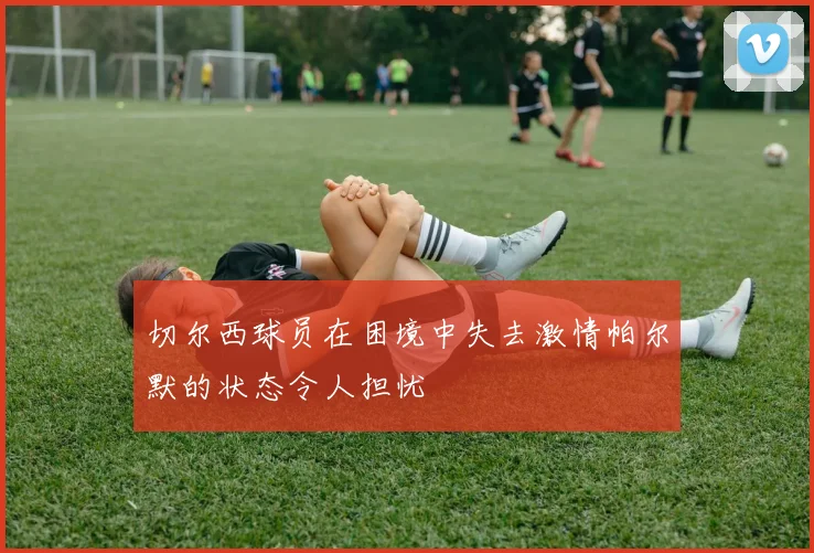 切尔西球员在困境中失去激情帕尔默的状态令人担忧