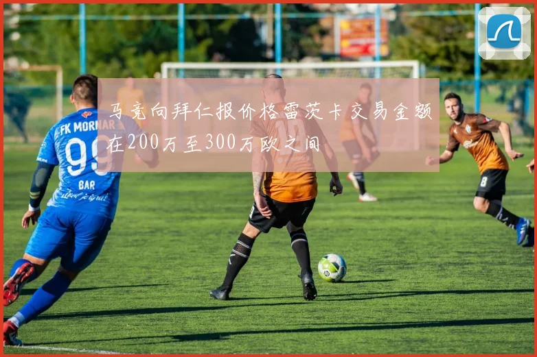 马竞向拜仁报价格雷茨卡交易金额在200万至300万欧之间