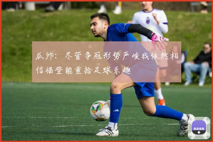 瓜帅：尽管争冠形势严峻我依然相信福登能重拾足球乐趣