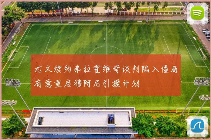 尤文续约弗拉霍维奇谈判陷入僵局有意重启穆阿尼引援计划