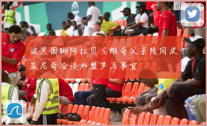 波黑国脚阿拉贝戈维奇父亲陪同皮亚尼奇洽谈加盟罗马事宜