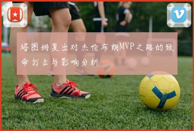 塔图姆复出对杰伦布朗MVP之路的致命打击与影响分析