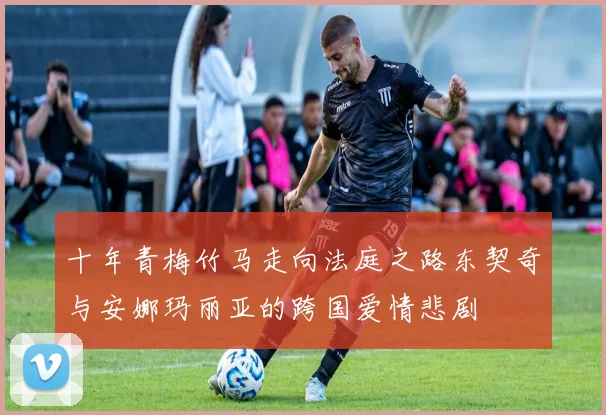 十年青梅竹马走向法庭之路东契奇与安娜玛丽亚的跨国爱情悲剧