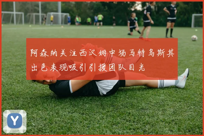 阿森纳关注西汉姆中场马特乌斯其出色表现吸引引援团队目光
