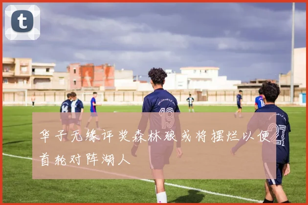 华子无缘评奖森林狼或将摆烂以便首轮对阵湖人