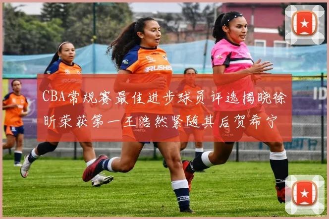 CBA常规赛最佳进步球员评选揭晓徐昕荣获第一王浩然紧随其后贺希宁位列第三