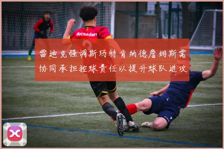 雷迪克强调斯玛特肯纳德詹姆斯需协同承担控球责任以提升球队进攻效率