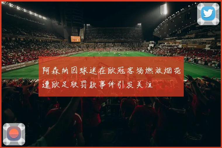 阿森纳因球迷在欧冠客场燃放烟花遭欧足联罚款事件引发关注