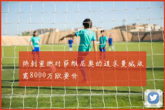热刺重燃对萨维尼奥的追求曼城放宽8000万欧要价