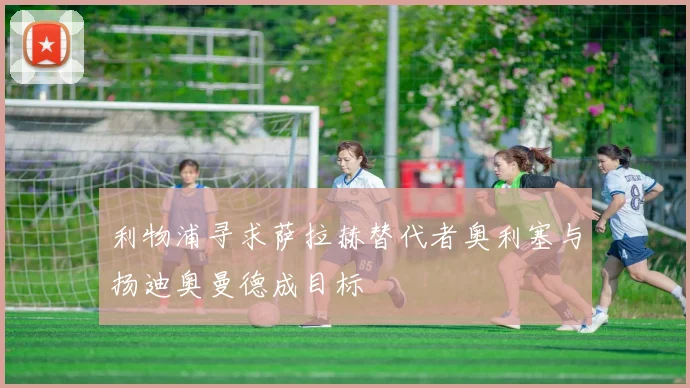 利物浦寻求萨拉赫替代者奥利塞与扬迪奥曼德成目标