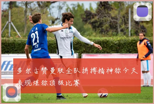 多尔古赞曼联全队拼搏精神称今天表现堪称顶级比赛