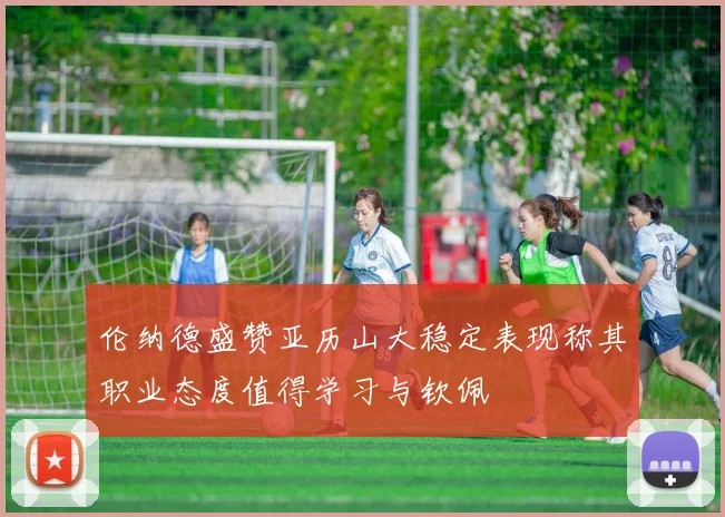 伦纳德盛赞亚历山大稳定表现称其职业态度值得学习与钦佩