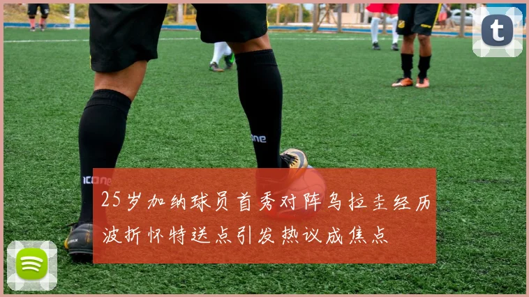 25岁加纳球员首秀对阵乌拉圭经历波折怀特送点引发热议成焦点