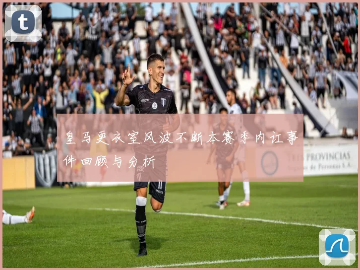 皇马更衣室风波不断本赛季内讧事件回顾与分析