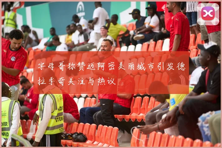 字母哥称赞迈阿密美丽城市引发德拉季奇关注与热议
