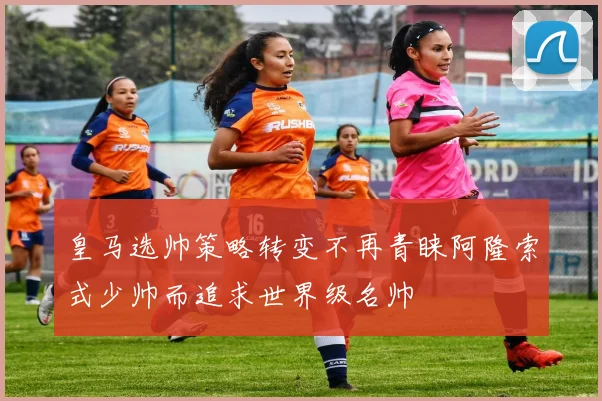 皇马选帅策略转变不再青睐阿隆索式少帅而追求世界级名帅