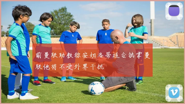 前曼联助教称安切洛蒂适合执掌曼联他将不受外界干扰