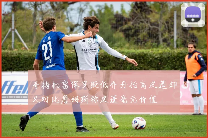 夸梅批富保罗贬低乔丹抬高皮蓬却又对比詹姆斯称皮蓬毫无价值