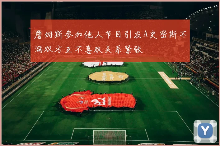 詹姆斯参加他人节目引发A史密斯不满双方互不喜欢关系紧张