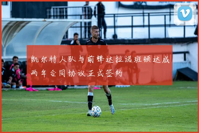 凯尔特人队与前锋达拉诺班顿达成两年合同协议正式签约