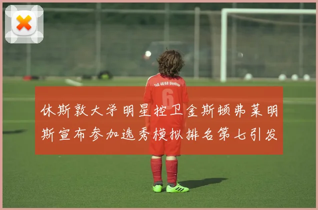 休斯敦大学明星控卫金斯顿弗莱明斯宣布参加选秀模拟排名第七引发关注