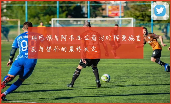 姆巴佩与阿韦洛亚商讨对阵曼城首发与替补的最终决定