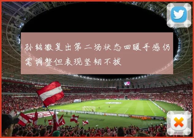 孙铭徽复出第二场状态回暖手感仍需调整但表现坚韧不拔