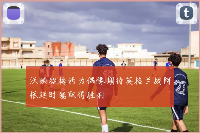 沃顿称梅西为偶像期待英格兰战阿根廷时能取得胜利